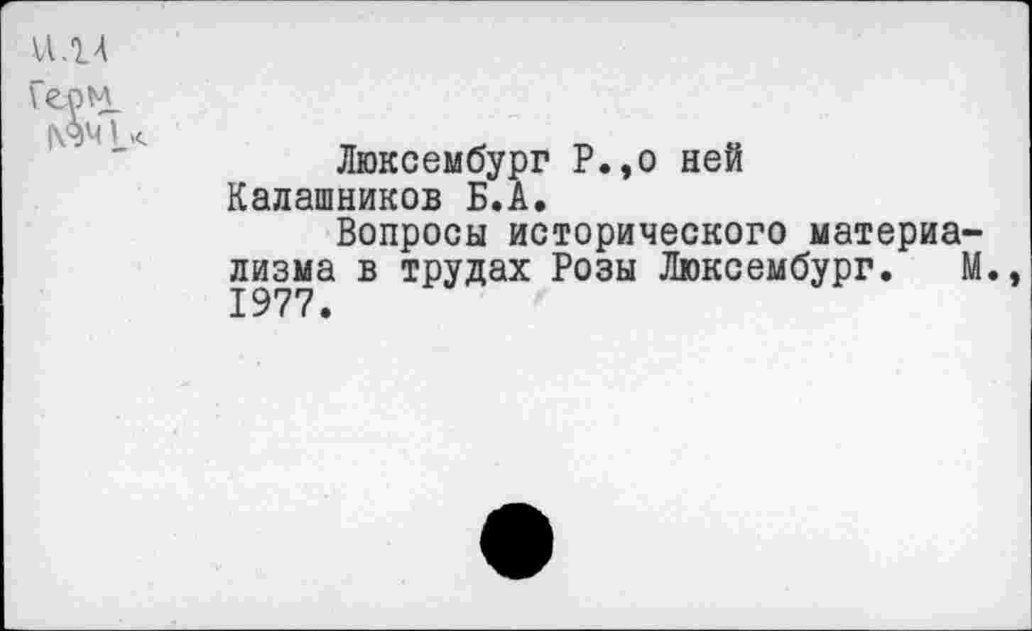 ﻿VI.14 Геом.
Люксембург Р.,о ней Калашников Б.А.
Вопросы исторического материализма в трудах Розы Люксембург. М., 1977.